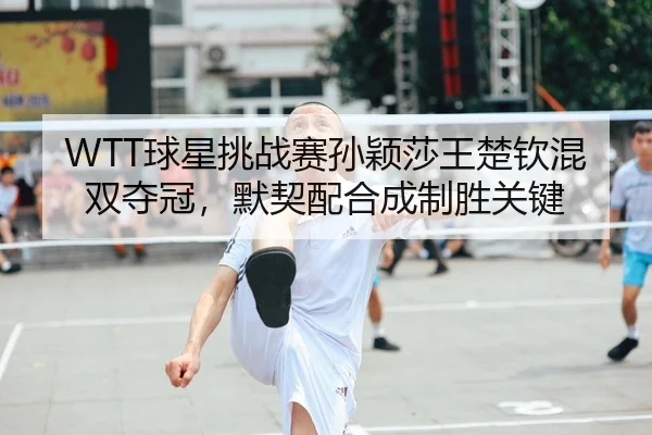 WTT球星挑战赛孙颖莎王楚钦混双夺冠，默契配合成制胜关键