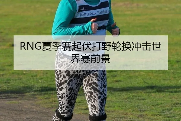 RNG夏季赛起伏打野轮换冲击世界赛前景