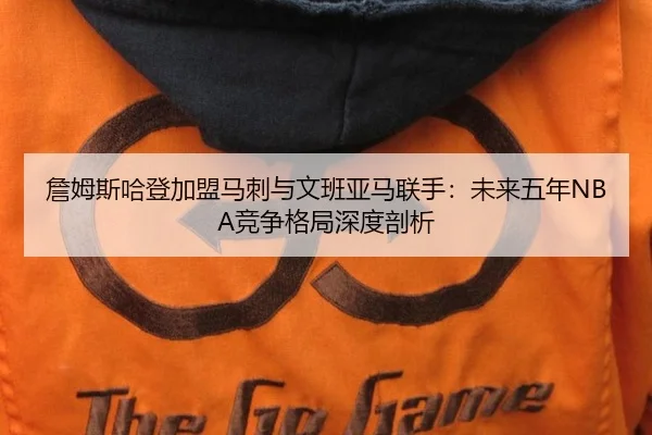 詹姆斯哈登加盟马刺与文班亚马联手：未来五年NBA竞争格局深度剖析